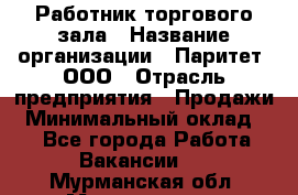 Работник торгового зала › Название организации ­ Паритет, ООО › Отрасль предприятия ­ Продажи › Минимальный оклад ­ 1 - Все города Работа » Вакансии   . Мурманская обл.,Мончегорск г.